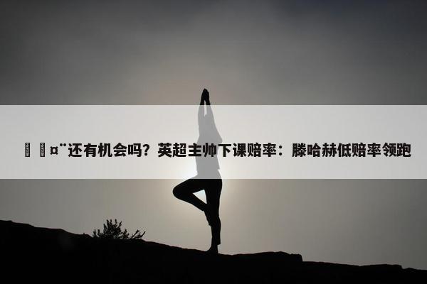 🤨还有机会吗？英超主帅下课赔率：滕哈赫低赔率领跑