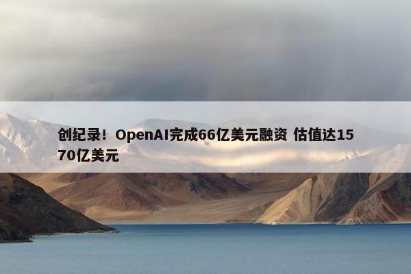 创纪录！OpenAI完成66亿美元融资 估值达1570亿美元