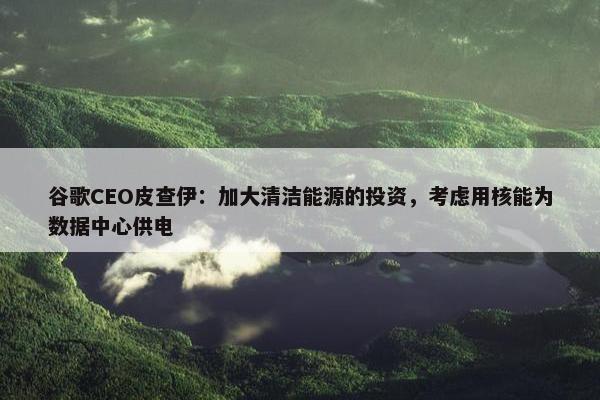 谷歌CEO皮查伊：加大清洁能源的投资，考虑用核能为数据中心供电