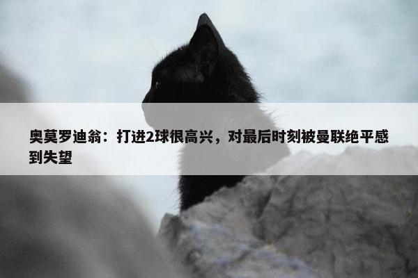 奥莫罗迪翁：打进2球很高兴，对最后时刻被曼联绝平感到失望