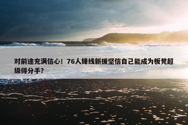 对前途充满信心！76人锋线新援坚信自己能成为板凳超级得分手？