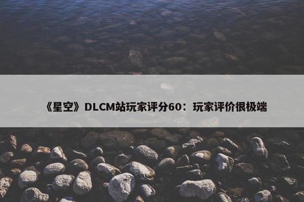 《星空》DLCM站玩家评分60：玩家评价很极端