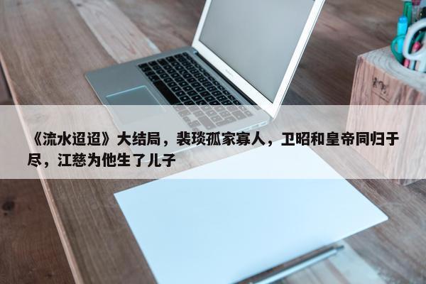 《流水迢迢》大结局，裴琰孤家寡人，卫昭和皇帝同归于尽，江慈为他生了儿子