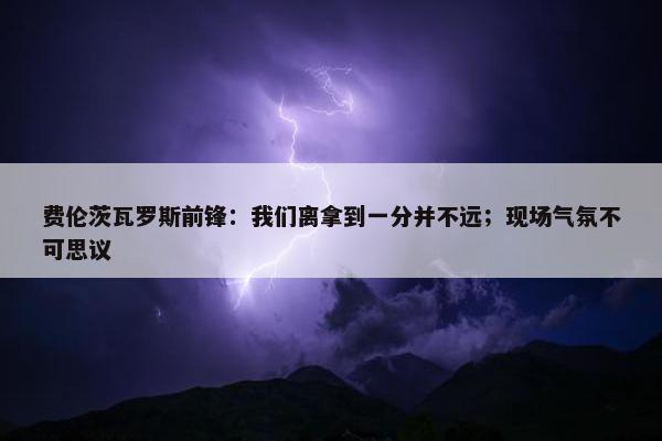 费伦茨瓦罗斯前锋：我们离拿到一分并不远；现场气氛不可思议