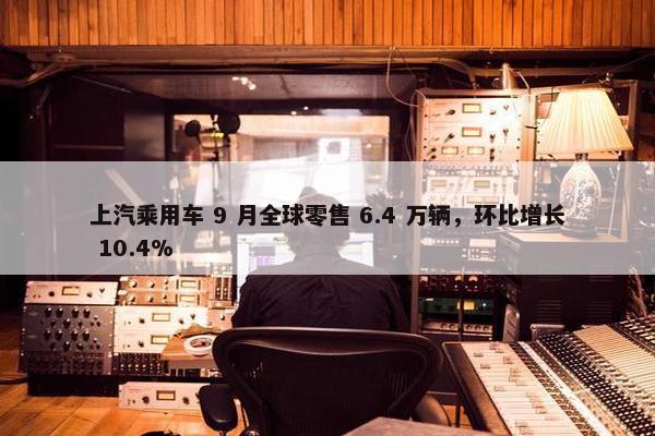 上汽乘用车 9 月全球零售 6.4 万辆，环比增长 10.4%