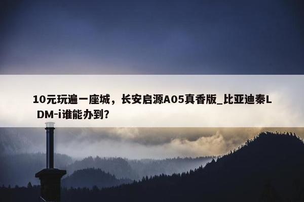 10元玩遍一座城，长安启源A05真香版_比亚迪秦L DM-i谁能办到？