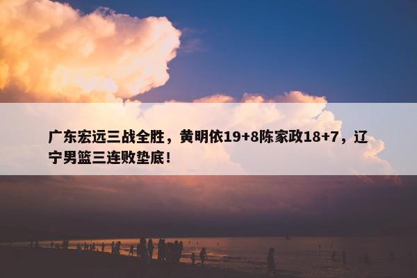 广东宏远三战全胜，黄明依19+8陈家政18+7，辽宁男篮三连败垫底！