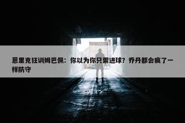 恩里克狂训姆巴佩：你以为你只需进球？乔丹都会疯了一样防守