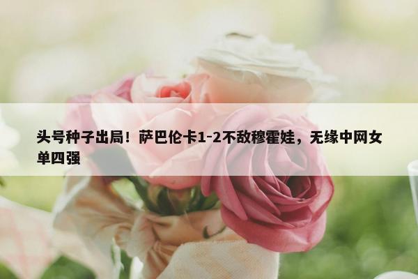 头号种子出局！萨巴伦卡1-2不敌穆霍娃，无缘中网女单四强