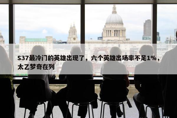 S37最冷门的英雄出现了，六个英雄出场率不足1%，太乙梦奇在列