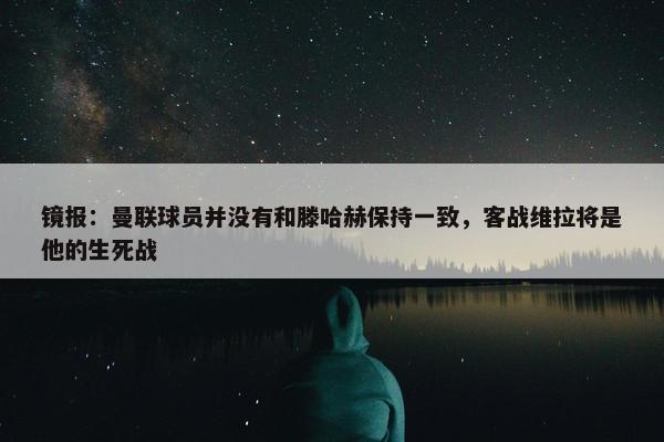 镜报：曼联球员并没有和滕哈赫保持一致，客战维拉将是他的生死战