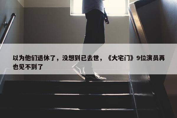 以为他们退休了，没想到已去世，《大宅门》9位演员再也见不到了