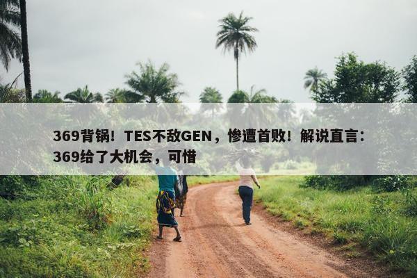 369背锅！TES不敌GEN，惨遭首败！解说直言：369给了大机会，可惜