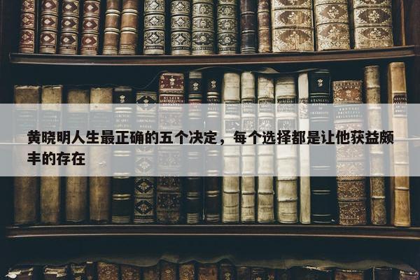 黄晓明人生最正确的五个决定，每个选择都是让他获益颇丰的存在