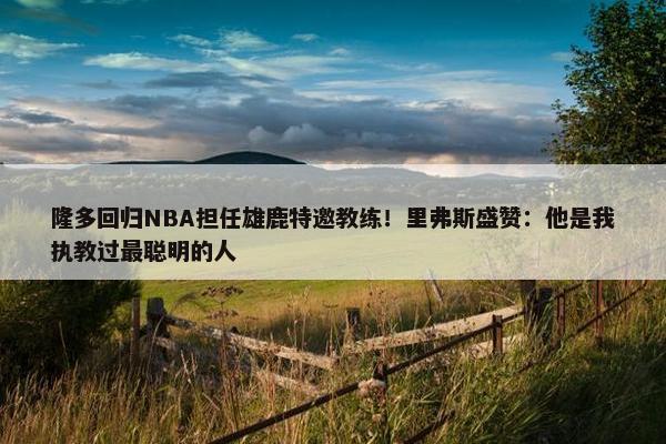 隆多回归NBA担任雄鹿特邀教练！里弗斯盛赞：他是我执教过最聪明的人