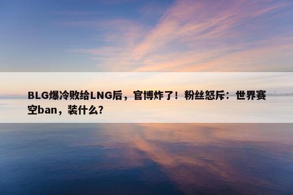 BLG爆冷败给LNG后，官博炸了！粉丝怒斥：世界赛空ban，装什么？