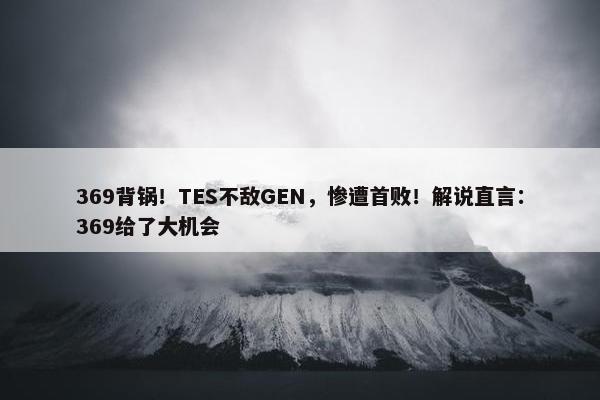 369背锅！TES不敌GEN，惨遭首败！解说直言：369给了大机会