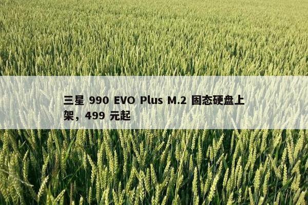 三星 990 EVO Plus M.2 固态硬盘上架，499 元起