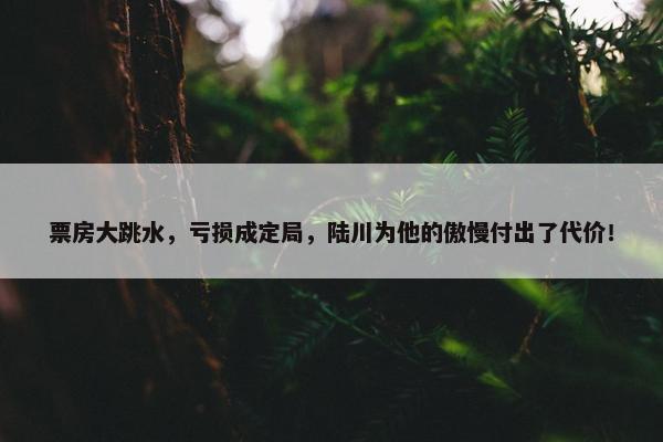 票房大跳水，亏损成定局，陆川为他的傲慢付出了代价！