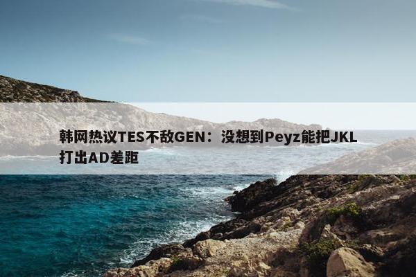 韩网热议TES不敌GEN：没想到Peyz能把JKL打出AD差距