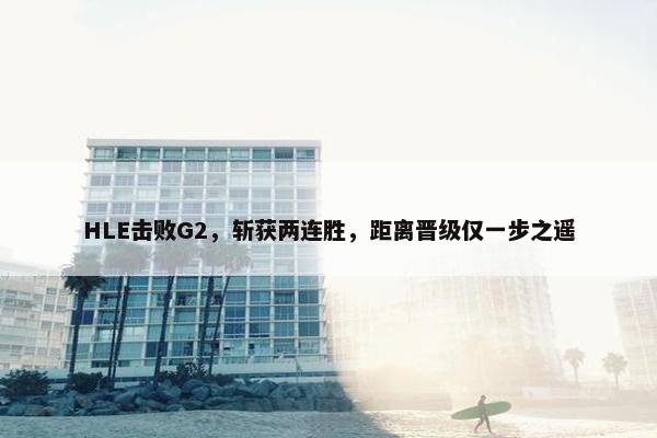 HLE击败G2，斩获两连胜，距离晋级仅一步之遥