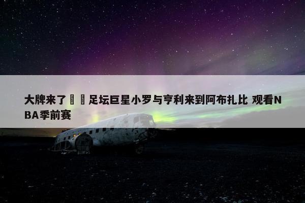 大牌来了⚽️足坛巨星小罗与亨利来到阿布扎比 观看NBA季前赛