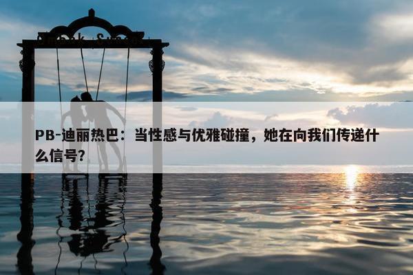 PB-迪丽热巴：当性感与优雅碰撞，她在向我们传递什么信号？