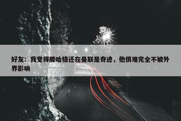 好友：我觉得滕哈格还在曼联是奇迹，他很难完全不被外界影响