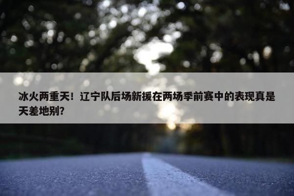 冰火两重天！辽宁队后场新援在两场季前赛中的表现真是天差地别？