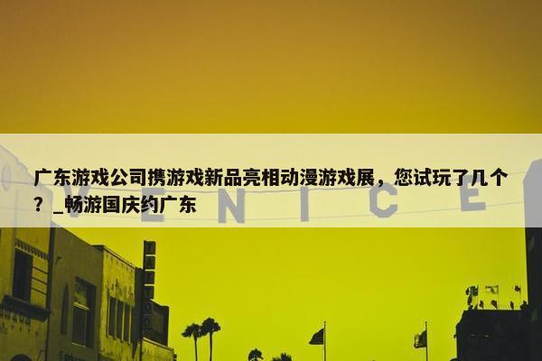 广东游戏公司携游戏新品亮相动漫游戏展，您试玩了几个？_畅游国庆约广东