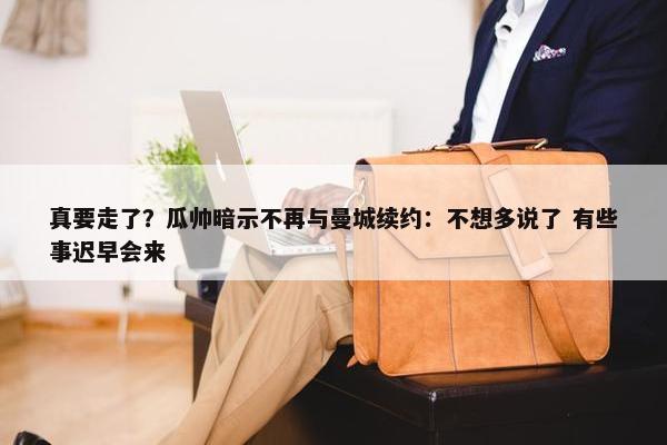 真要走了？瓜帅暗示不再与曼城续约：不想多说了 有些事迟早会来