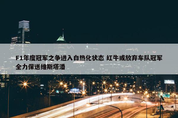 F1年度冠军之争进入白热化状态 红牛或放弃车队冠军全力保送维斯塔潘