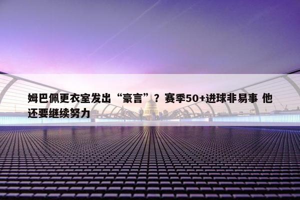 姆巴佩更衣室发出“豪言”？赛季50+进球非易事 他还要继续努力