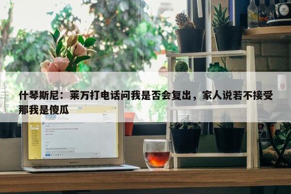 什琴斯尼：莱万打电话问我是否会复出，家人说若不接受那我是傻瓜