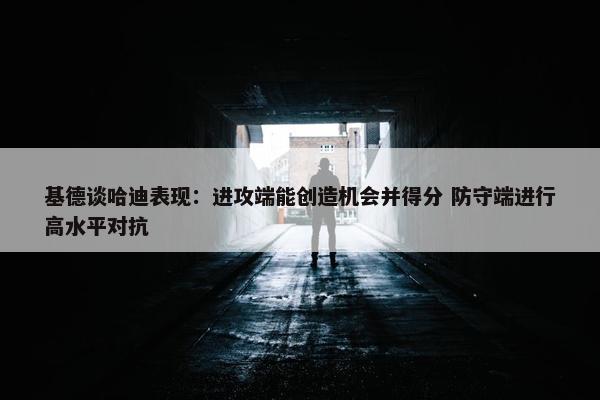 基德谈哈迪表现：进攻端能创造机会并得分 防守端进行高水平对抗