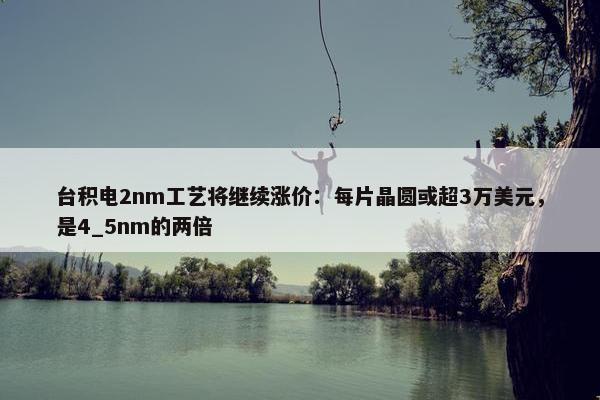 台积电2nm工艺将继续涨价：每片晶圆或超3万美元，是4_5nm的两倍