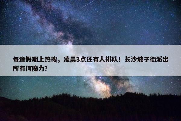 每逢假期上热搜，凌晨3点还有人排队！长沙坡子街派出所有何魔力？