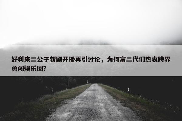 好利来二公子新剧开播再引讨论，为何富二代们热衷跨界勇闯娱乐圈？