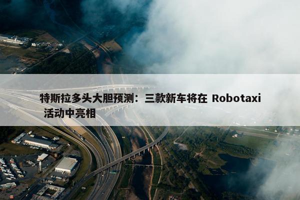 特斯拉多头大胆预测：三款新车将在 Robotaxi 活动中亮相