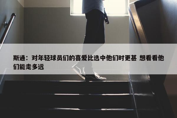 斯通：对年轻球员们的喜爱比选中他们时更甚 想看看他们能走多远