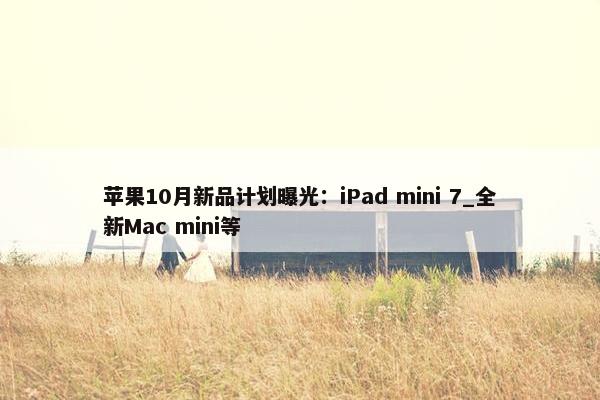 苹果10月新品计划曝光：iPad mini 7_全新Mac mini等