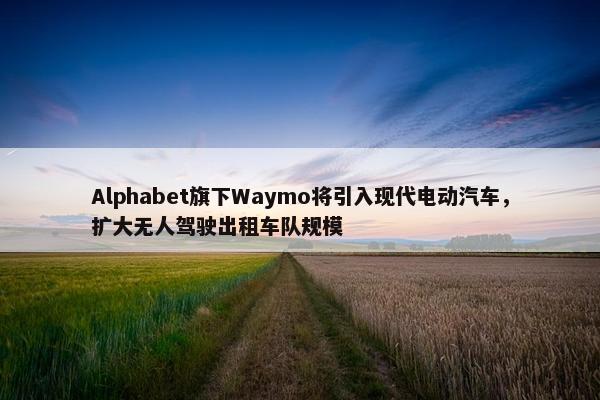 Alphabet旗下Waymo将引入现代电动汽车，扩大无人驾驶出租车队规模