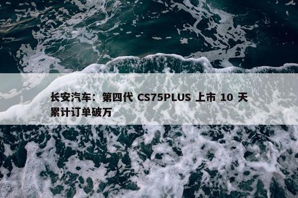 长安汽车：第四代 CS75PLUS 上市 10 天累计订单破万