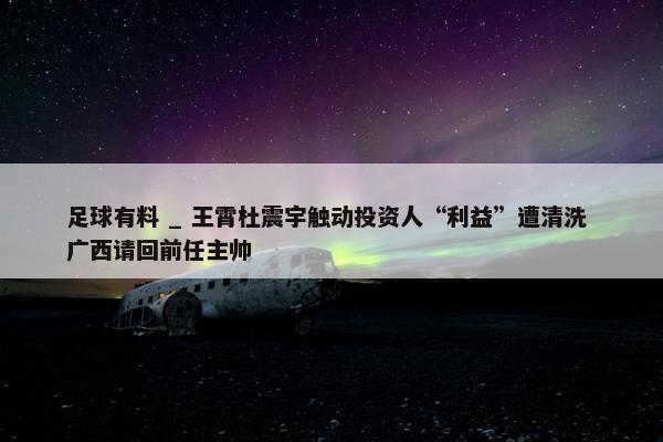 足球有料 _ 王霄杜震宇触动投资人“利益”遭清洗 广西请回前任主帅