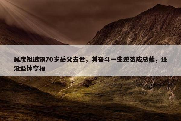 吴彦祖透露70岁岳父去世，其奋斗一生逆袭成总裁，还没退休享福