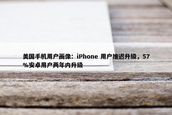 美国手机用户画像：iPhone 用户推迟升级，57%安卓用户两年内升级