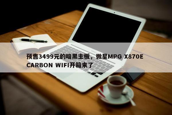 预售3499元的暗黑主板，微星MPG X870E CARBON WIFI开箱来了