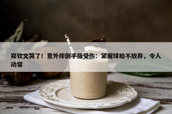 郑钦文哭了！意外摔倒手指受伤：紧握球拍不放弃，令人动容