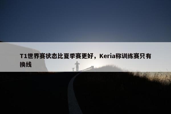 T1世界赛状态比夏季赛更好，Keria称训练赛只有换线