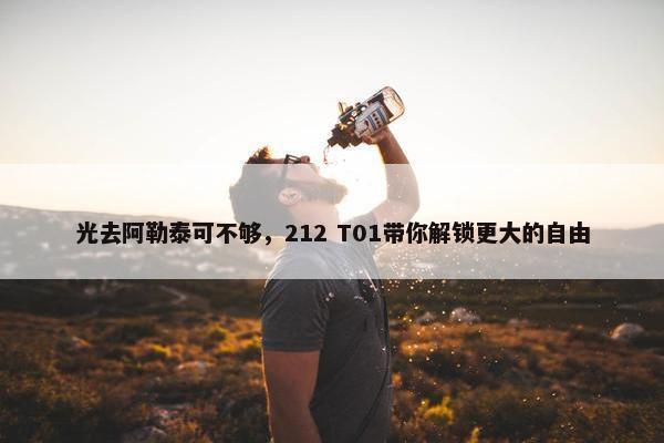 光去阿勒泰可不够，212 T01带你解锁更大的自由